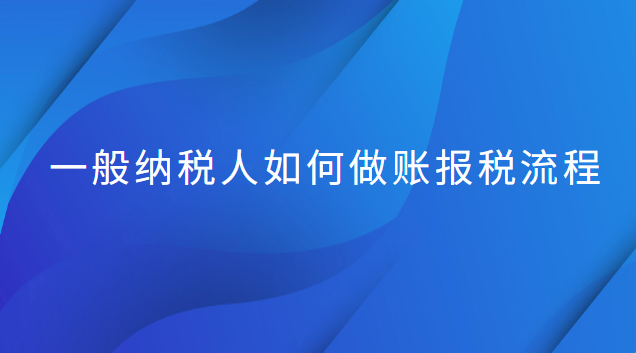 一般納稅人做賬和報(bào)稅流程(一般納稅人做賬報(bào)稅流程新手必看)